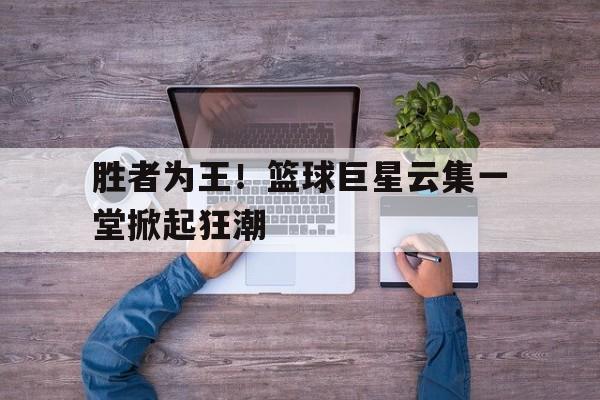 开云体育网页版入口-胜者为王！篮球巨星云集一堂掀起狂潮的简单介绍
