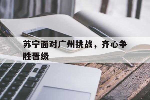 开云体育在线观看-苏宁面对广州挑战，齐心争胜晋级的简单介绍